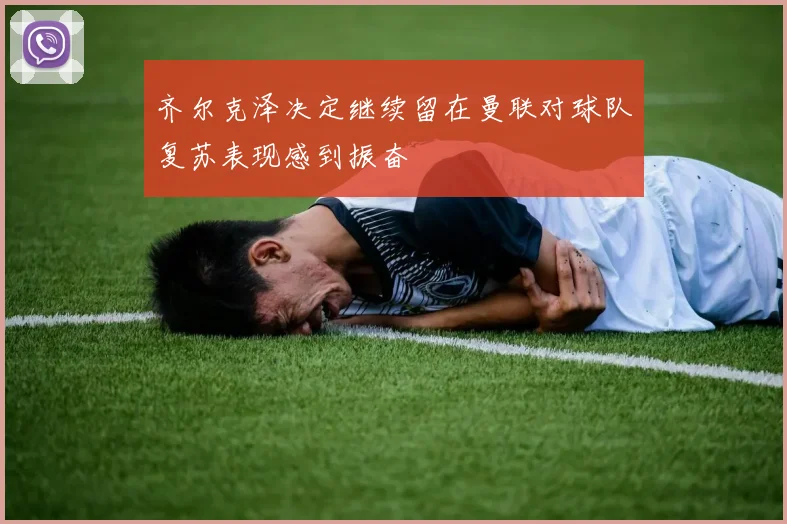 齐尔克泽决定继续留在曼联对球队复苏表现感到振奋