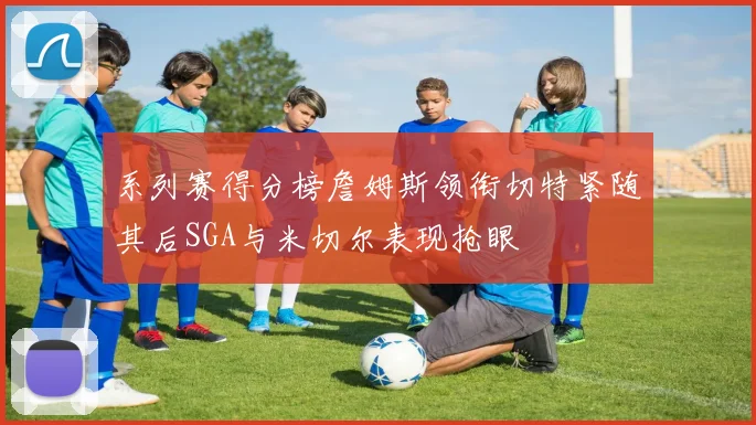 系列赛得分榜詹姆斯领衔切特紧随其后SGA与米切尔表现抢眼