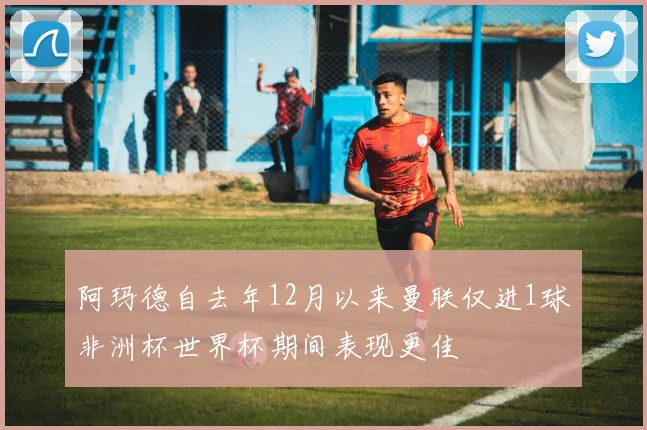 阿玛德自去年12月以来曼联仅进1球非洲杯世界杯期间表现更佳