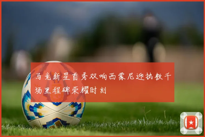 马竞新星首秀双响西蒙尼迎执教千场里程碑荣耀时刻
