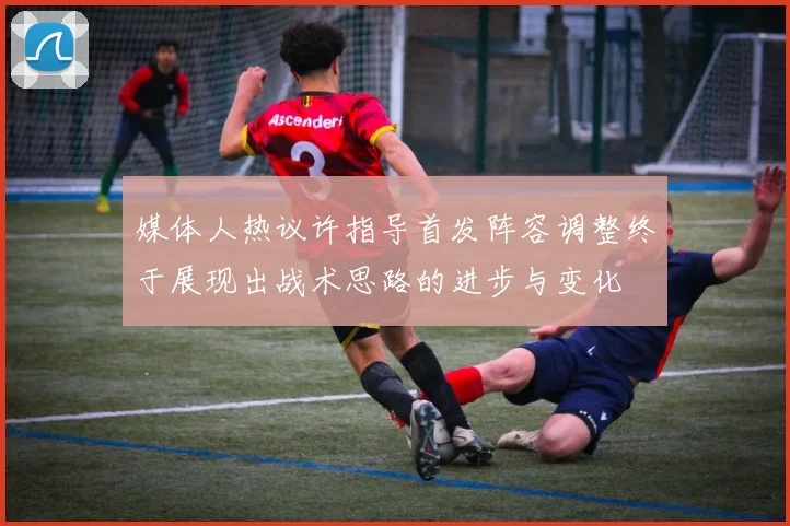 媒体人热议许指导首发阵容调整终于展现出战术思路的进步与变化