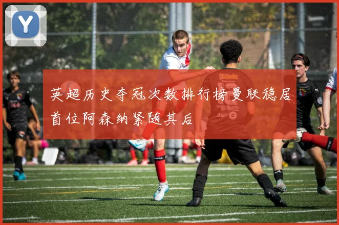 英超历史夺冠次数排行榜曼联稳居首位阿森纳紧随其后