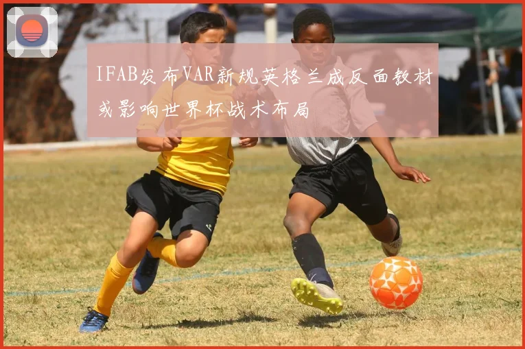 IFAB发布VAR新规英格兰成反面教材或影响世界杯战术布局