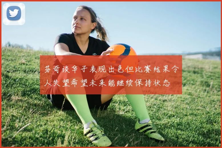 芬奇谈华子表现出色但比赛结果令人失望希望未来能继续保持状态