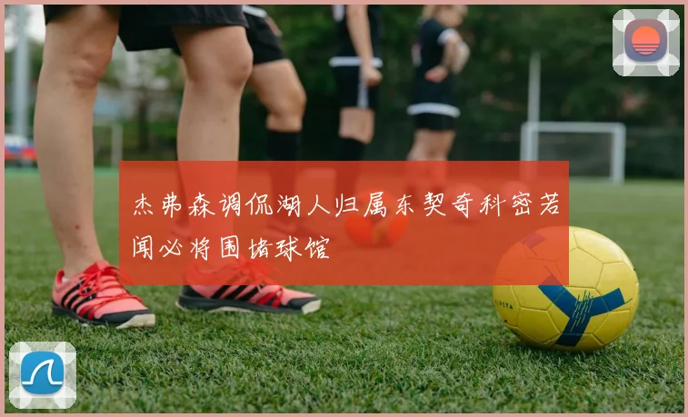 杰弗森调侃湖人归属东契奇科密若闻必将围堵球馆