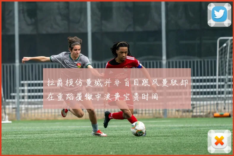 拉爵模仿曼城并非盲目跟风曼联却在重蹈覆辙中浪费宝贵时间
