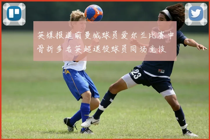 英媒报道前曼城球员爱尔兰比赛中骨折多名英超退役球员同场竞技