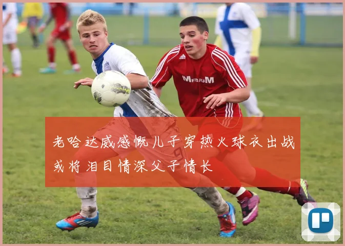 老哈达威感慨儿子穿热火球衣出战或将泪目情深父子情长