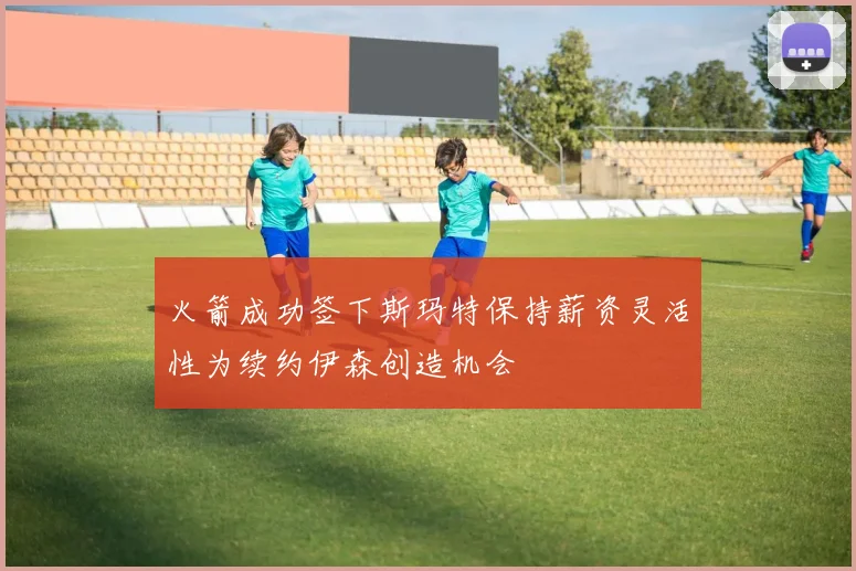 火箭成功签下斯玛特保持薪资灵活性为续约伊森创造机会