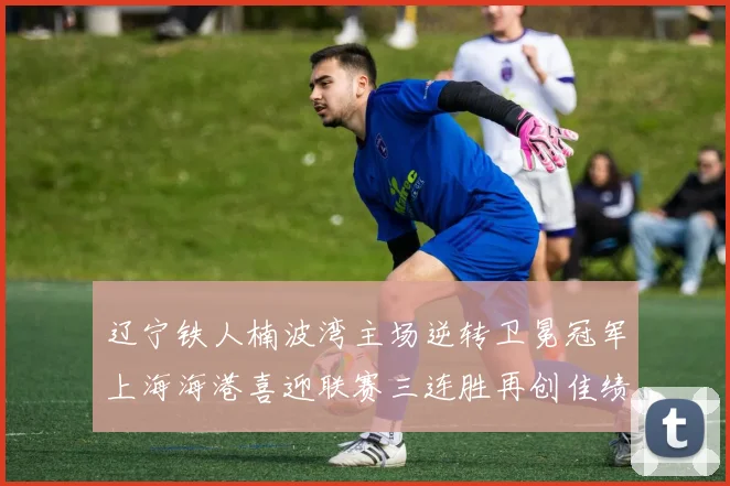 辽宁铁人楠波湾主场逆转卫冕冠军上海海港喜迎联赛三连胜再创佳绩
