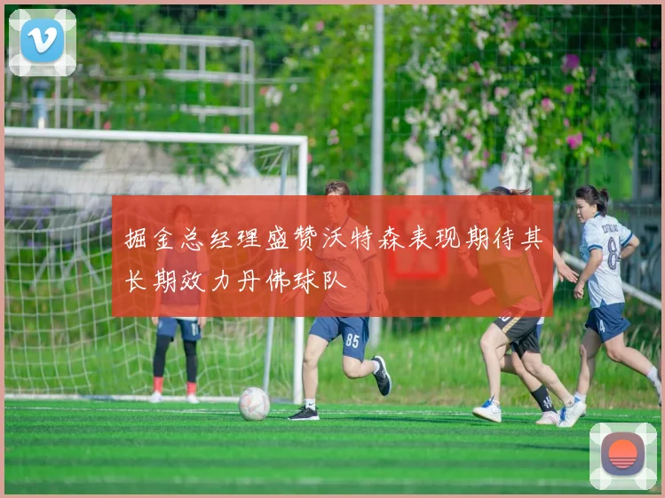 掘金总经理盛赞沃特森表现期待其长期效力丹佛球队