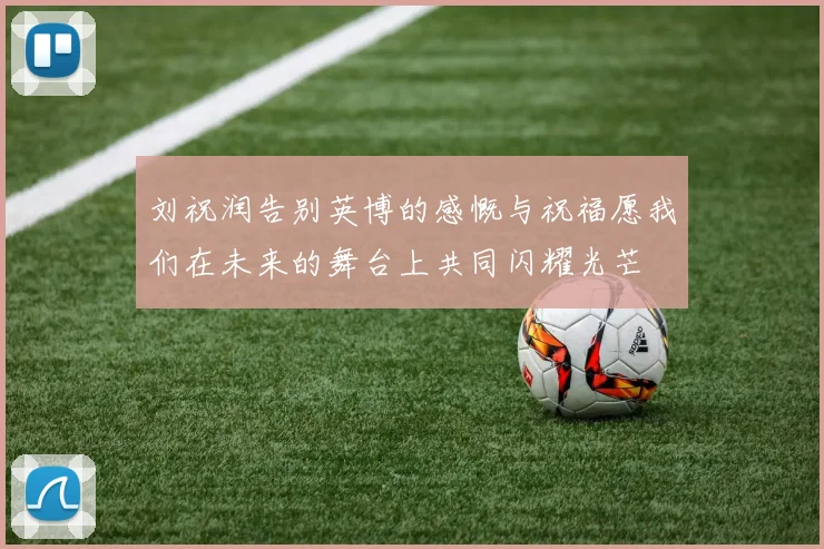 刘祝润告别英博的感慨与祝福愿我们在未来的舞台上共同闪耀光芒