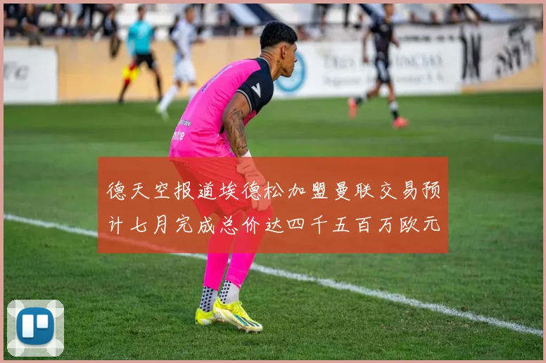 德天空报道埃德松加盟曼联交易预计七月完成总价达四千五百万欧元
