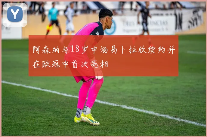 阿森纳与18岁中场易卜拉欣续约并在欧冠中首次亮相